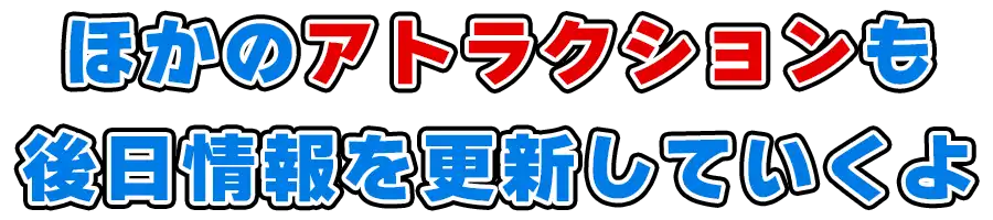 ほかのアトラクションも後日情報を更新していくよ