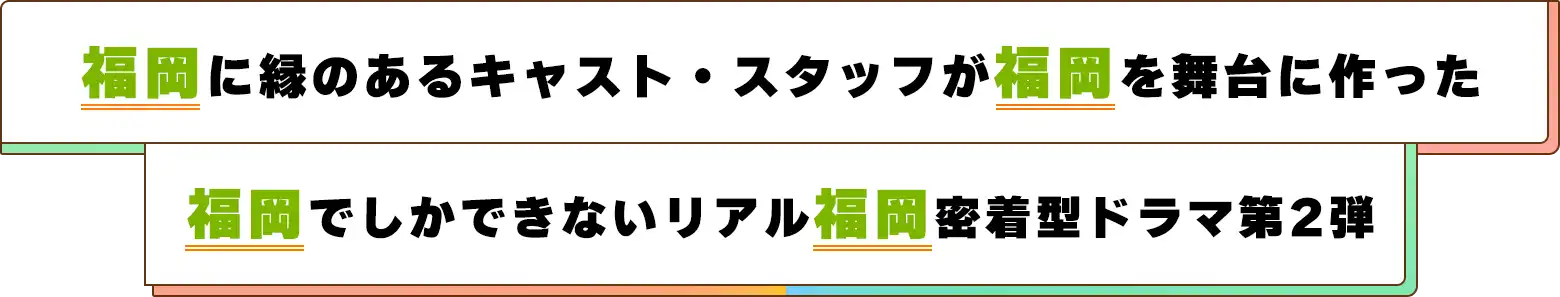 福岡に縁のあるキャスト・スタッフが福岡を舞台に作った、福岡でしかできないリアル福岡密着型ドラマ第2弾!